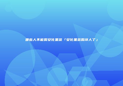 哪些人不能喝安化黑茶「安化黑茶喝坏人了」