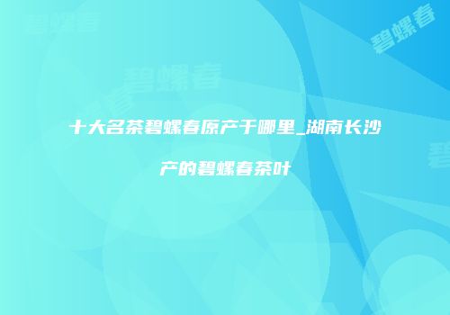 十大名茶碧螺春原产于哪里_湖南长沙产的碧螺春茶叶
