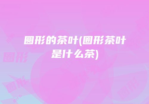 圆形的茶叶(圈形茶叶是什么茶)