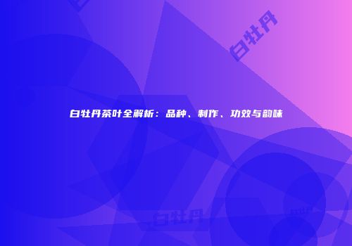 白牡丹茶叶全解析：品种、制作、功效与韵味