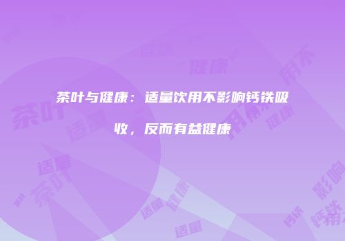 茶叶与健康：适量饮用不影响钙铁吸收，反而有益健康