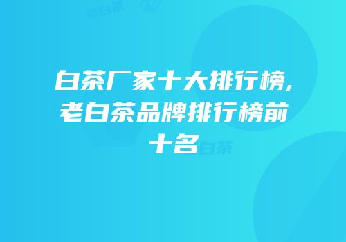 白茶厂家十大排行榜,老白茶品牌排行榜前十名