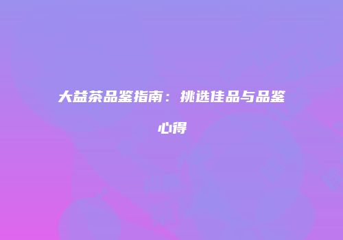 大益茶品鉴指南：挑选佳品与品鉴心得