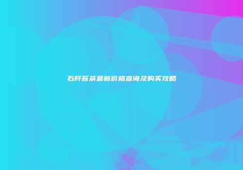 石阡苔茶最新价格查询及购买攻略