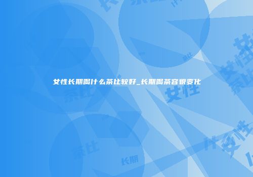 女性长期喝什么茶比较好_长期喝茶容貌变化