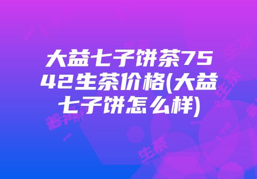 大益七子饼茶7542生茶价格(大益七子饼怎么样)