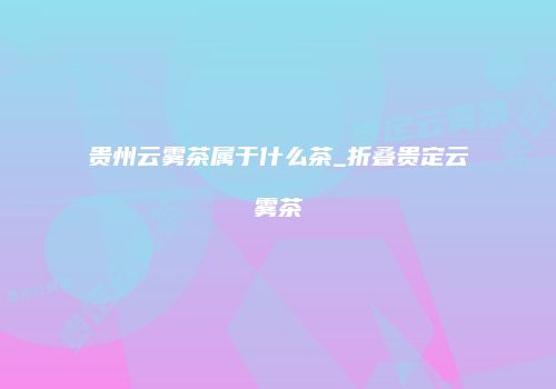 贵州云雾茶属于什么茶_折叠贵定云雾茶