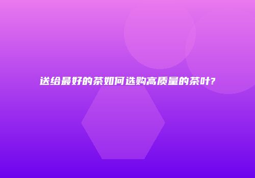 送给最好的茶如何选购高质量的茶叶?