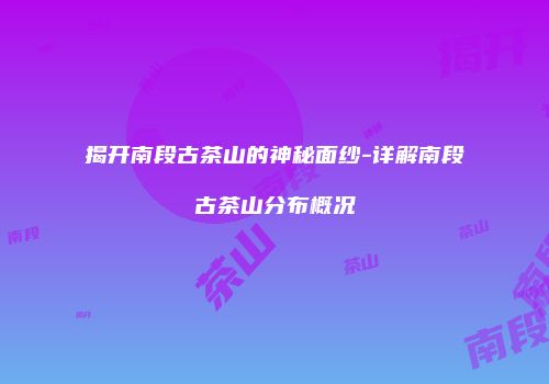 揭开南段古茶山的神秘面纱-详解南段古茶山分布概况