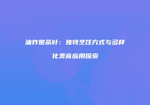 油炸嫩茶叶：独特烹饪方式与多样化美食应用探索