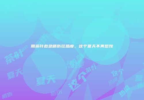 用茶叶救急晒伤狂热度，这个夏天不再愁嫁