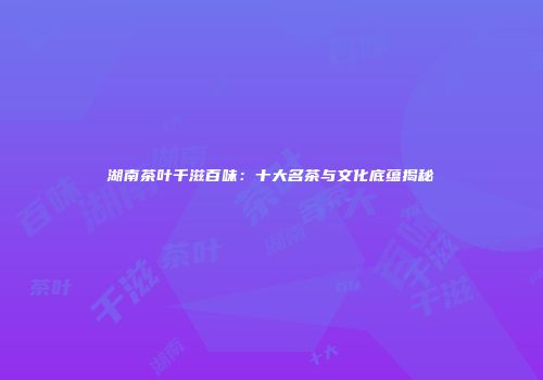 湖南茶叶千滋百味：十大名茶与文化底蕴揭秘