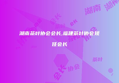 湖南茶叶协会会长,福建茶叶协会现任会长