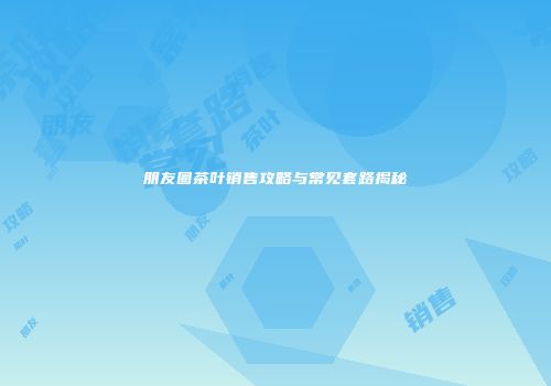朋友圈茶叶销售攻略与常见套路揭秘