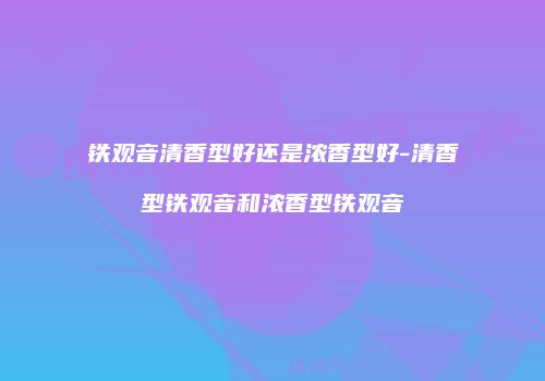 铁观音清香型好还是浓香型好-清香型铁观音和浓香型铁观音