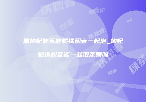 黑枸杞能不能喝铁观音一起泡_枸杞和铁观音能一起泡茶喝吗