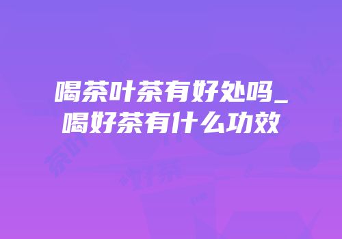 喝茶叶茶有好处吗_喝好茶有什么功效
