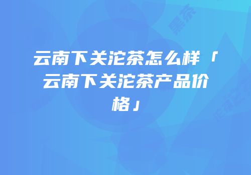 云南下关沱茶怎么样「云南下关沱茶产品价格」