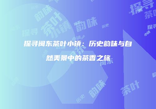 探寻闽东茶叶小镇：历史韵味与自然美景中的茶香之旅