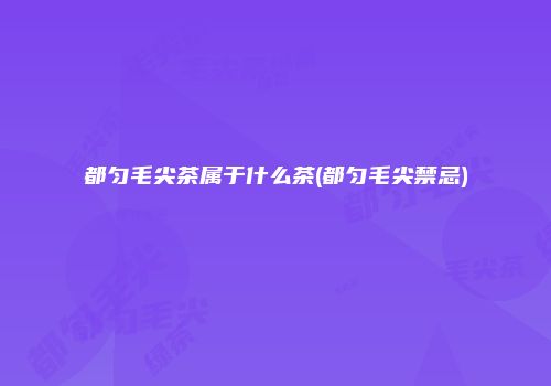 都匀毛尖茶属于什么茶(都匀毛尖禁忌)