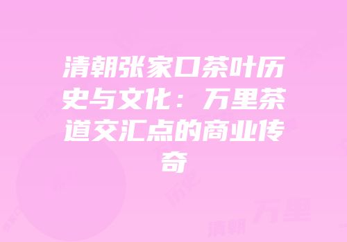 清朝张家口茶叶历史与文化：万里茶道交汇点的商业传奇