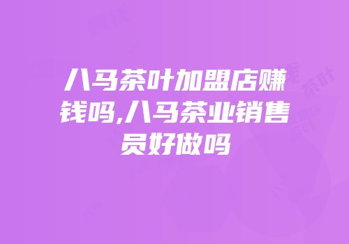 八马茶叶加盟店赚钱吗,八马茶业销售员好做吗