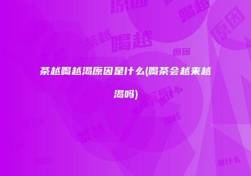 茶越喝越渴原因是什么(喝茶会越来越渴吗)