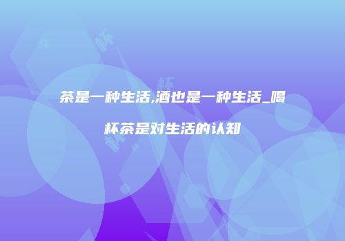 茶是一种生活,酒也是一种生活_喝杯茶是对生活的认知