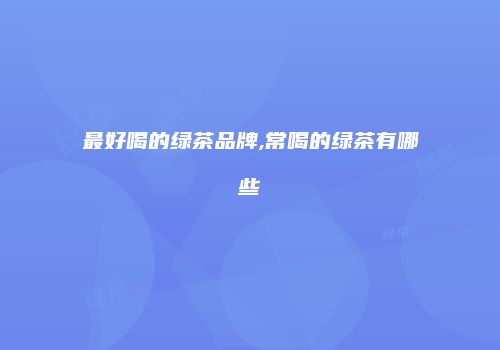 最好喝的绿茶品牌,常喝的绿茶有哪些