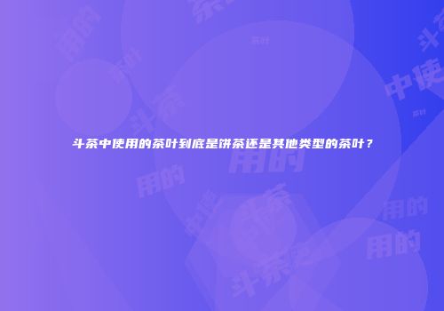 斗茶中使用的茶叶到底是饼茶还是其他类型的茶叶？
