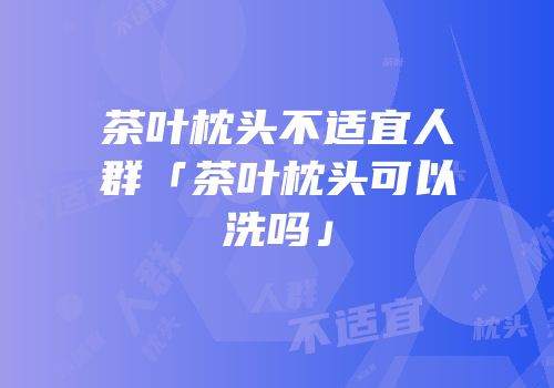 茶叶枕头不适宜人群「茶叶枕头可以洗吗」