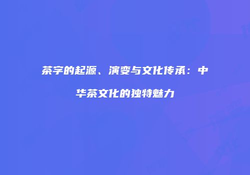 茶字的起源、演变与文化传承：中华茶文化的独特魅力