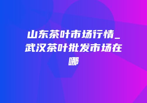 山东茶叶市场行情_武汉茶叶批发市场在哪