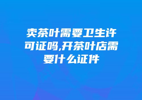 卖茶叶需要卫生许可证吗,开茶叶店需要什么证件