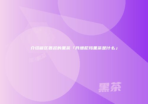介绍藏区著名的黑茶「丹增尼玛黑茶是什么」