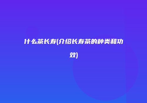 什么茶长寿(介绍长寿茶的种类和功效)