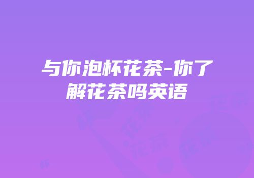 与你泡杯花茶-你了解花茶吗英语
