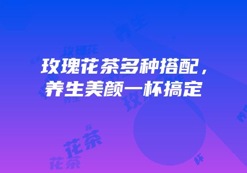 玫瑰花茶多种搭配，养生美颜一杯搞定