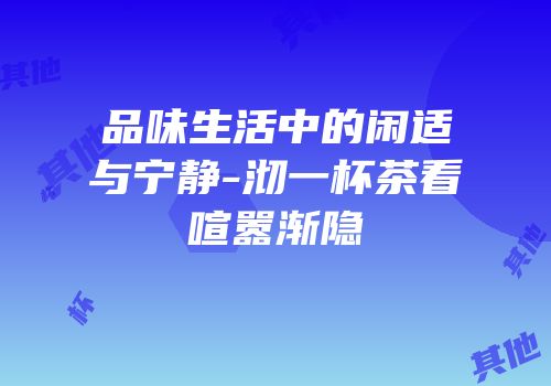 品味生活中的闲适与宁静-沏一杯茶看喧嚣渐隐