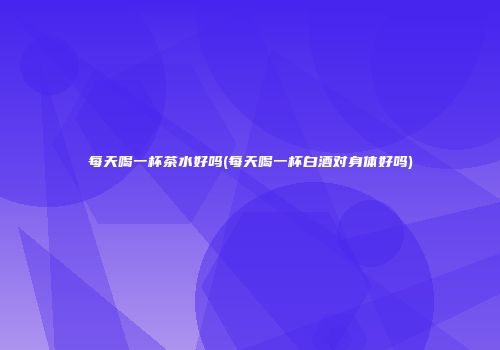 每天喝一杯茶水好吗(每天喝一杯白酒对身体好吗)