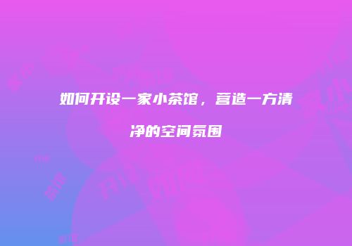 如何开设一家小茶馆，营造一方清净的空间氛围