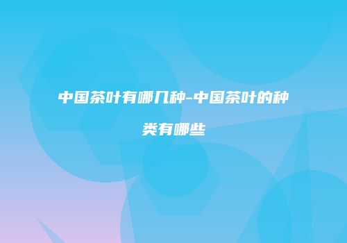 中国茶叶有哪几种-中国茶叶的种类有哪些