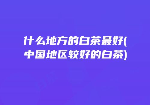 什么地方的白茶最好(中国地区较好的白茶)