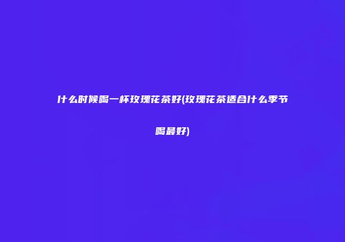 什么时候喝一杯玫瑰花茶好(玫瑰花茶适合什么季节喝最好)