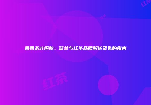 岳西茶叶探秘：翠兰与红茶品质解析及选购指南