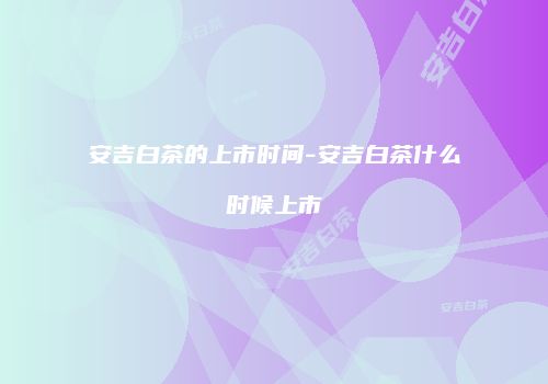 安吉白茶的上市时间-安吉白茶什么时候上市