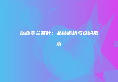 岳西翠兰茶叶：品质解析与选购指南