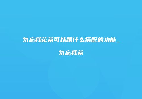 勿忘我花茶可以跟什么搭配的功能_勿忘我茶