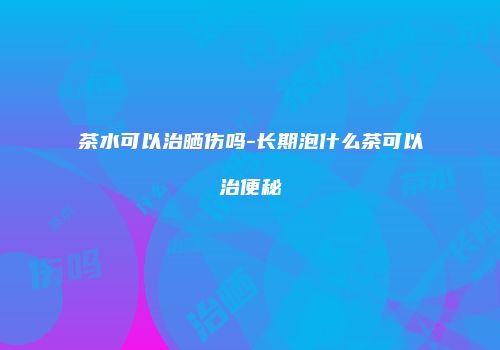 茶水可以治晒伤吗-长期泡什么茶可以治便秘