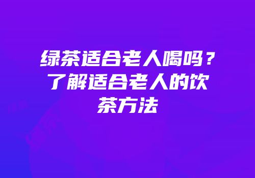 绿茶适合老人喝吗？了解适合老人的饮茶方法